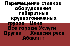 Перемещение станков, оборудования, габаритных крупнотоннажных грузов › Цена ­ 7 000 - Все города Услуги » Другие   . Хакасия респ.,Абакан г.